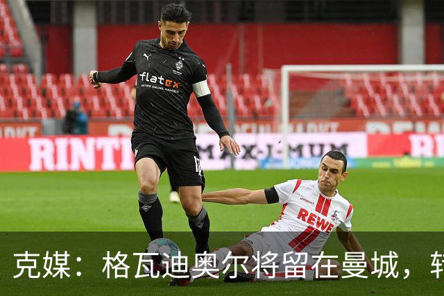 克媒：格瓦迪奥尔将留在曼城，转会皇马或巴萨的传言都毫无根据