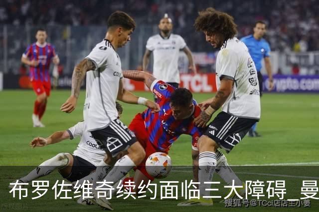 布罗佐维奇续约面临三大障碍 曼联巴黎正在关注他