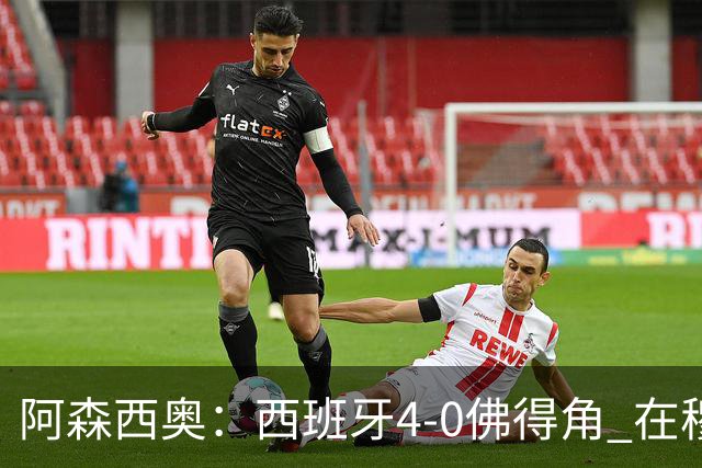 阿森西奥：西班牙4-0佛得角 在穆里尼奥带领下对西甲夺冠很有信心